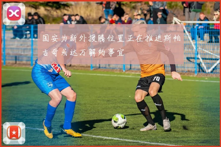 国安为新外援腾位置正在推进斯帕吉奇或达万解约事宜