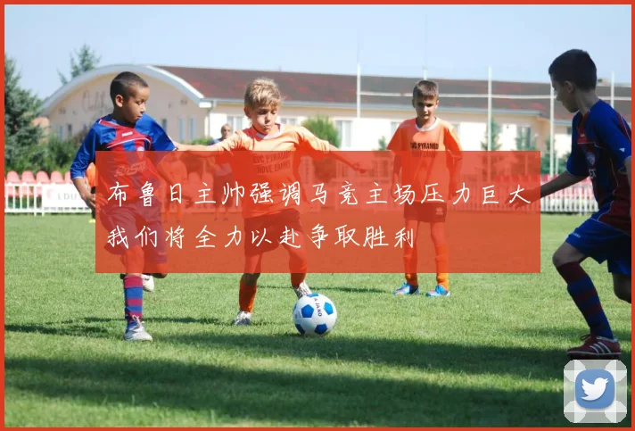 布鲁日主帅强调马竞主场压力巨大我们将全力以赴争取胜利