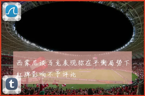 西蒙尼谈马竞表现称在平衡局势下红牌影响不予评论