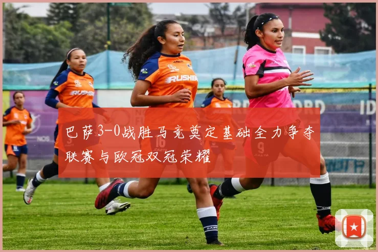 巴萨3-0战胜马竞奠定基础全力争夺联赛与欧冠双冠荣耀