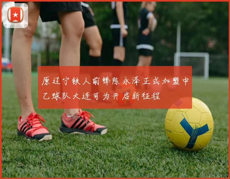 原辽宁铁人前锋陈永泽正式加盟中乙球队大连可为开启新征程