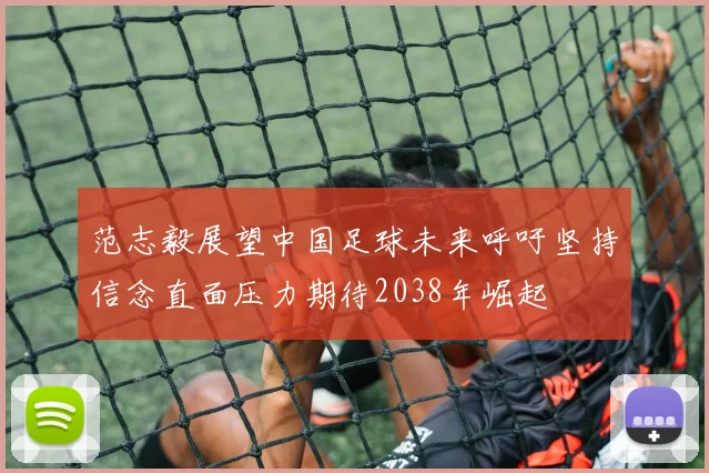 范志毅展望中国足球未来呼吁坚持信念直面压力期待2038年崛起