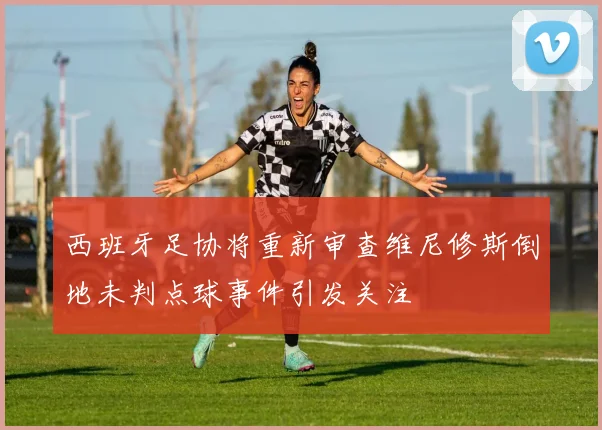 西班牙足协将重新审查维尼修斯倒地未判点球事件引发关注