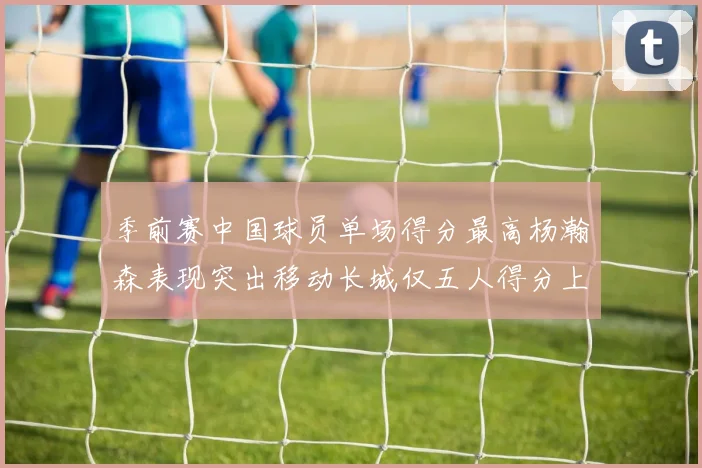 季前赛中国球员单场得分最高杨瀚森表现突出移动长城仅五人得分上双