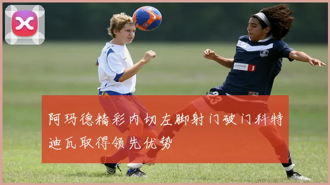 阿玛德精彩内切左脚射门破门科特迪瓦取得领先优势