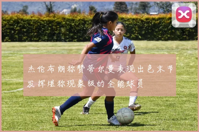 杰伦布朗称赞蒂尔曼表现出色末节发挥堪称现象级的全能球员