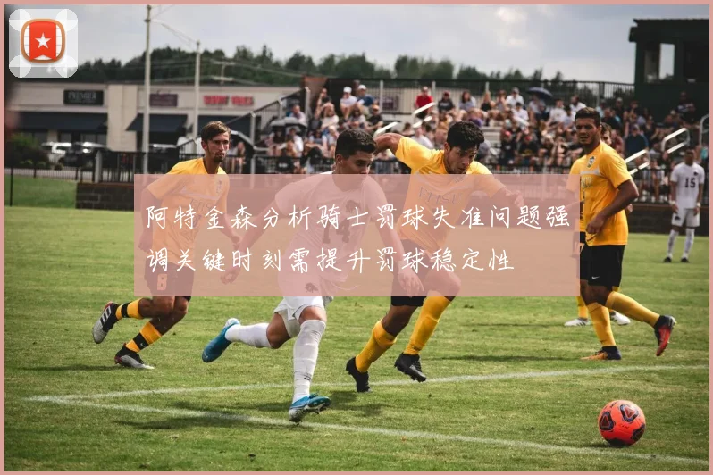 阿特金森分析骑士罚球失准问题强调关键时刻需提升罚球稳定性