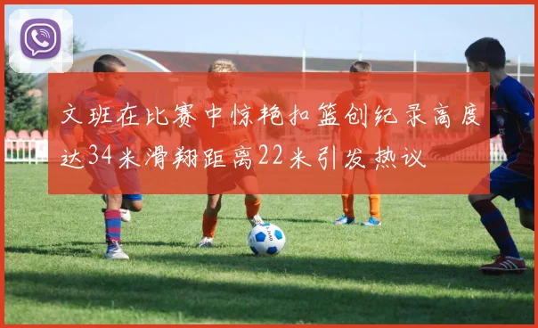 文班在比赛中惊艳扣篮创纪录高度达34米滑翔距离22米引发热议