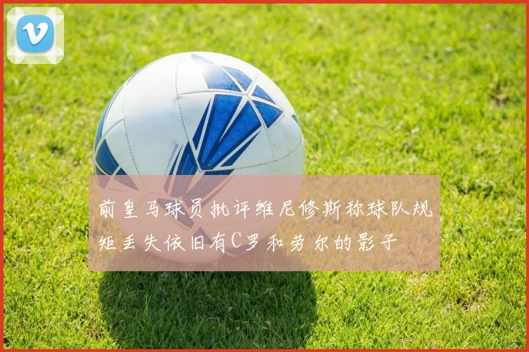 前皇马球员批评维尼修斯称球队规矩丢失依旧有C罗和劳尔的影子