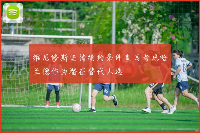 维尼修斯坚持续约条件皇马考虑哈兰德作为潜在替代人选