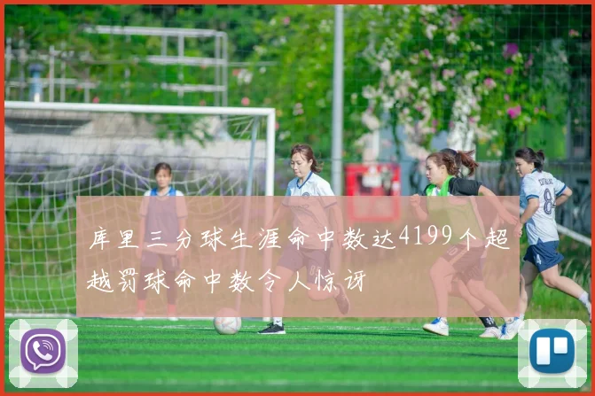 库里三分球生涯命中数达4199个超越罚球命中数令人惊讶