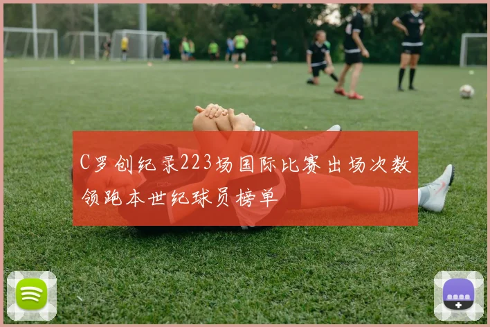 C罗创纪录223场国际比赛出场次数领跑本世纪球员榜单