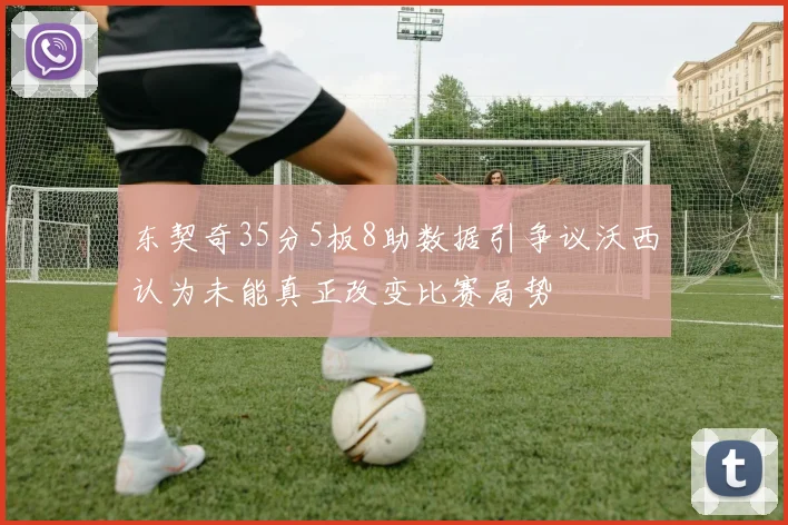 东契奇35分5板8助数据引争议沃西认为未能真正改变比赛局势