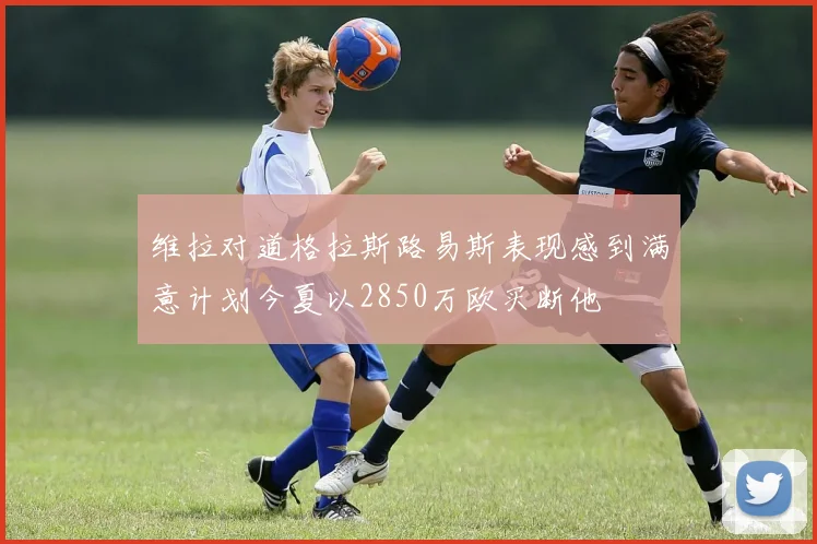 维拉对道格拉斯路易斯表现感到满意计划今夏以2850万欧买断他