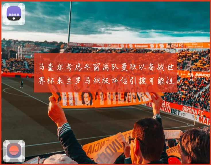 马奎尔考虑冬窗离队曼联以备战世界杯米兰罗马积极评估引援可能性