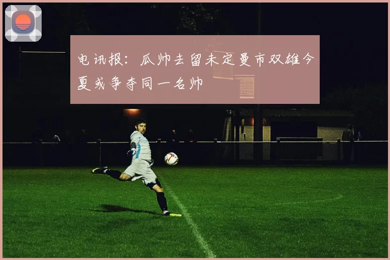 电讯报：瓜帅去留未定曼市双雄今夏或争夺同一名帅