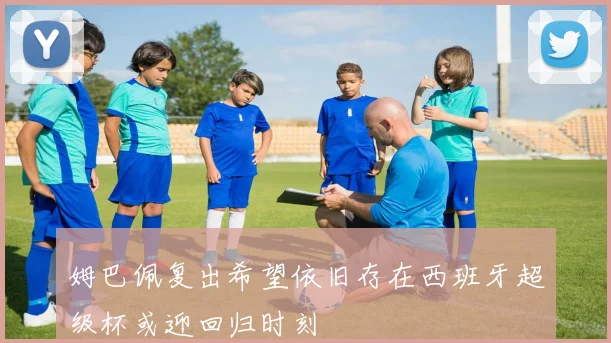 姆巴佩复出希望依旧存在西班牙超级杯或迎回归时刻