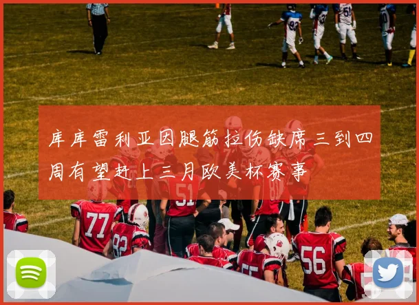 库库雷利亚因腿筋拉伤缺席三到四周有望赶上三月欧美杯赛事