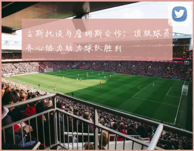 古斯托谈与詹姆斯合作：顶级球员齐心协力助力球队胜利