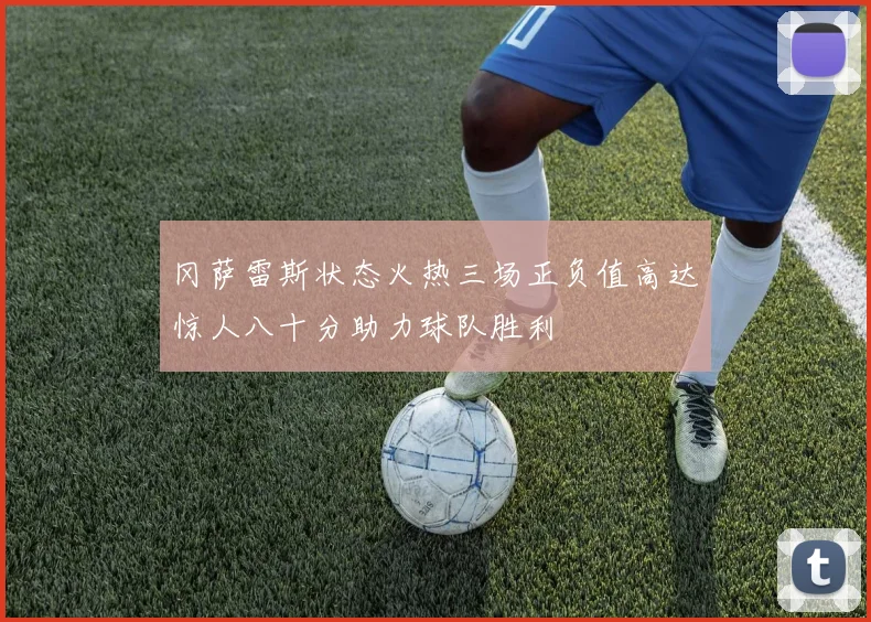 冈萨雷斯状态火热三场正负值高达惊人八十分助力球队胜利