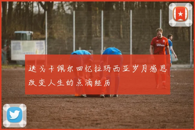 迭戈卡佩尔回忆拉玛西亚岁月感恩改变人生的点滴经历