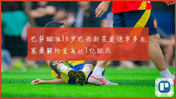 巴萨瞄准16岁巴西新星爱德华多孔塞桑解约金高达1亿欧元