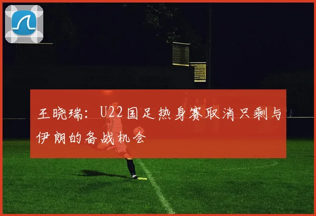 王晓瑞：U22国足热身赛取消只剩与伊朗的备战机会