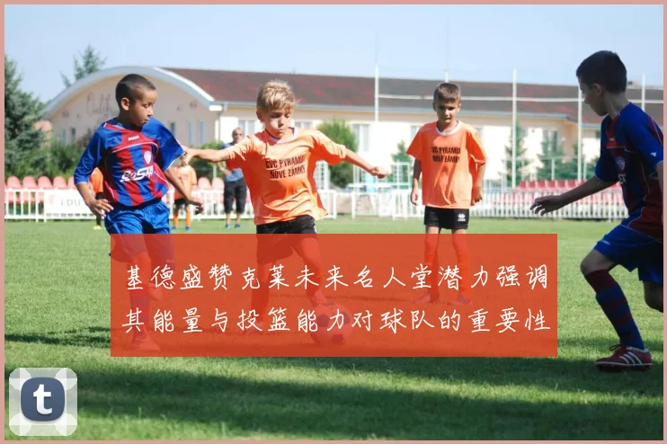 基德盛赞克莱未来名人堂潜力强调其能量与投篮能力对球队的重要性