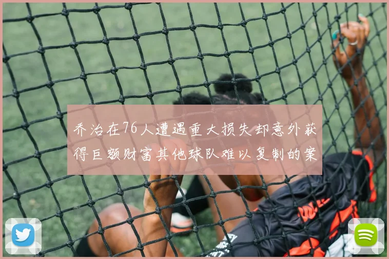 乔治在76人遭遇重大损失却意外获得巨额财富其他球队难以复制的案例
