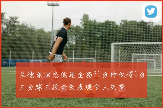 兰德尔状态低迷全场31分钟仅得1分三分球三投全失表现令人失望