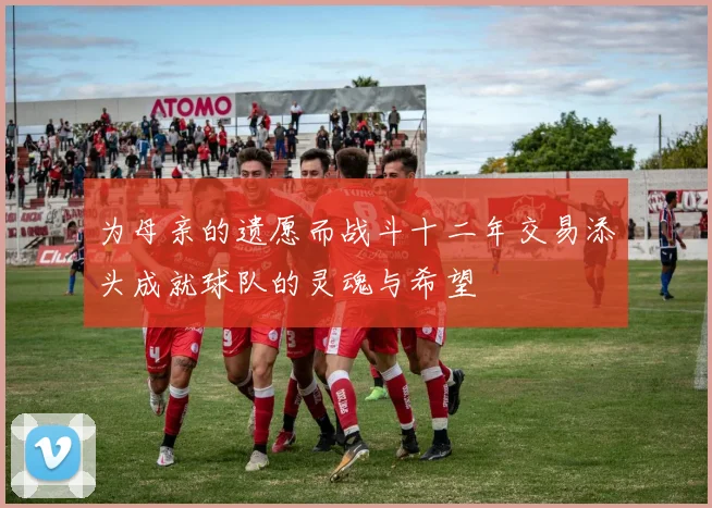 为母亲的遗愿而战斗十二年交易添头成就球队的灵魂与希望