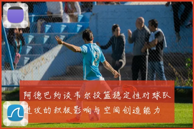 阿德巴约谈韦尔投篮稳定性对球队进攻的积极影响与空间创造能力