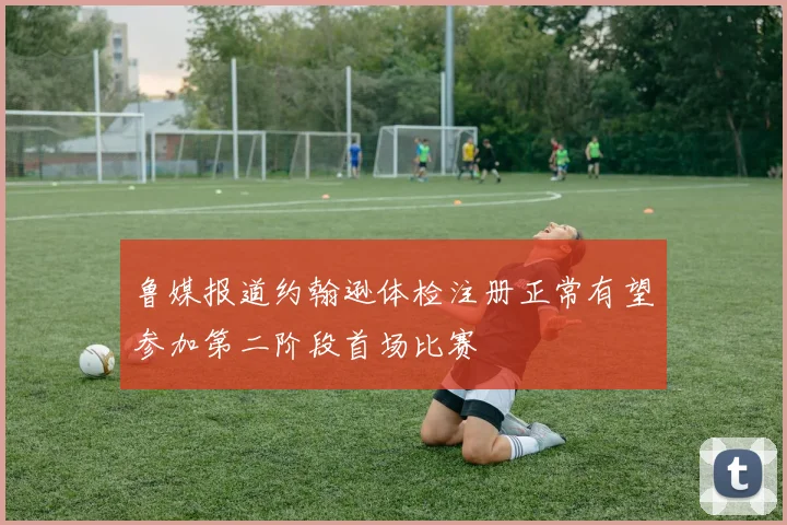 鲁媒报道约翰逊体检注册正常有望参加第二阶段首场比赛