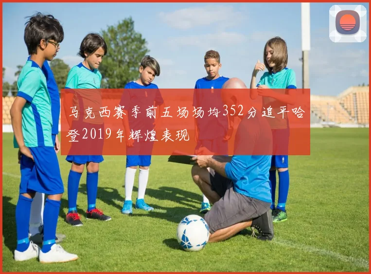 马克西赛季前五场场均352分追平哈登2019年辉煌表现