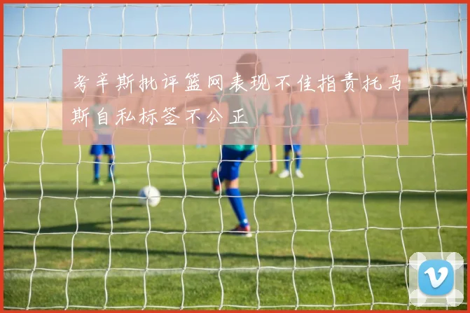 考辛斯批评篮网表现不佳指责托马斯自私标签不公正