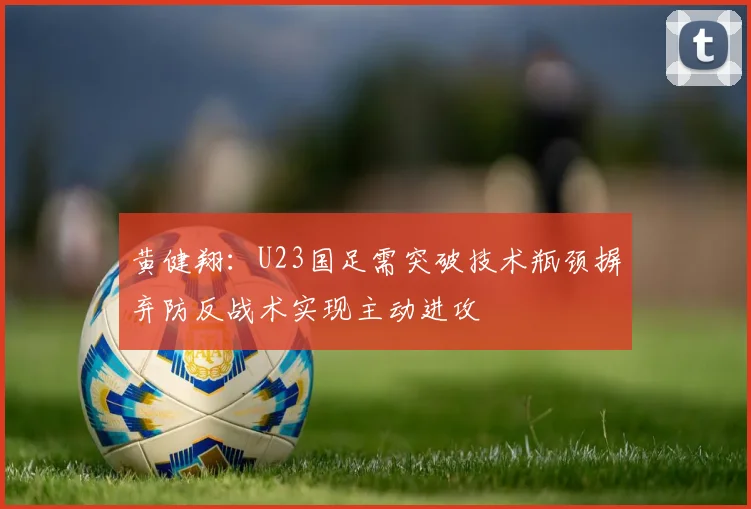 黄健翔：U23国足需突破技术瓶颈摒弃防反战术实现主动进攻