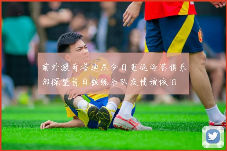前外援奇塔迪尼今日重返海港俱乐部探望昔日教练和队友情谊依旧