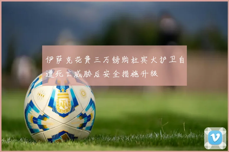 伊萨克花费三万镑购杜宾犬护卫自遭死亡威胁后安全措施升级