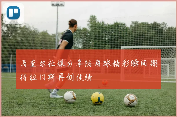 马奎尔社媒分享防角球精彩瞬间期待拉门斯再创佳绩