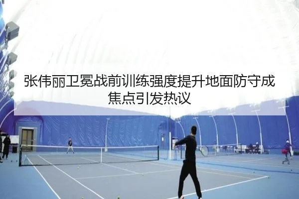 张伟丽卫冕战前训练强度提升地面防守成焦点引发热议 - BSports